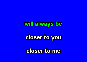 will always be

closer to you

closer to me