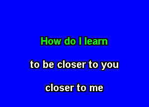 How do I learn

to be closer to you

closer to me