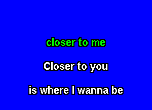 closer to me

Closer to you

is where I wanna be