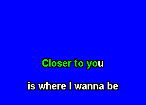 Closer to you

is where I wanna be