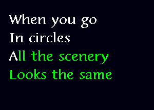 When you go
In circles

All the scenery
Looks the same