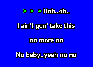 5 Hoh..oh..
I ain't gon' take this

no more no

No baby..yeah no no