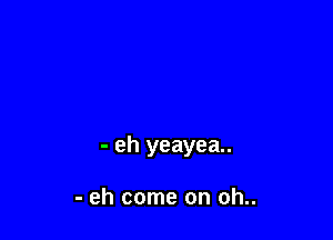 - eh yeayea..

- eh come on oh..