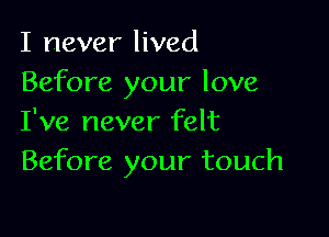 I never lived
Before your love

I've never felt
Before your touch