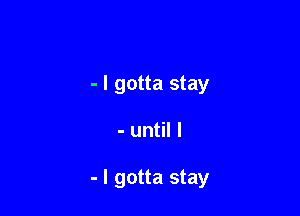 - I gotta stay

- until I

- I gotta stay