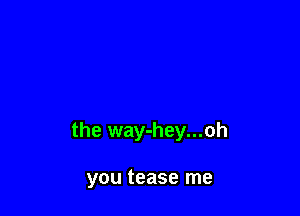 the way-hey...oh

you tease me