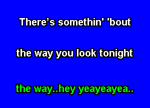 Therds somethin' 'bout

the way you look tonight

the way..hey yeayeayea..