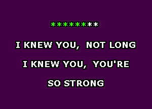 Jktiklktikikt

I KNEW YOU, NOT LONG

I KNEW YOU, YOU'RE

SO STRONG