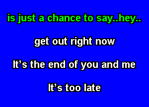 is just a chance to say..hey..

get out right now

lPs the end of you and me

lfs too late
