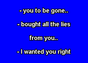 - you to be gone..
- bought all the lies

from you..

- I wanted you right