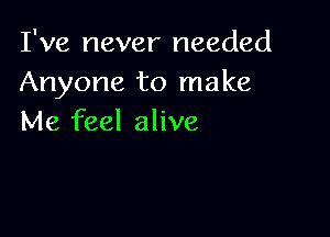 I've never needed
Anyone to make

Me feel alive