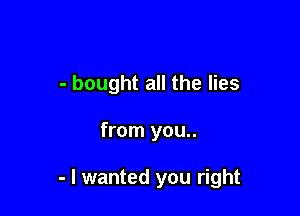 - bought all the lies

from you..

- I wanted you right