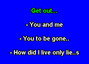 Get out...
- You and me

- You to be gone..

- How did I live only Iie..s