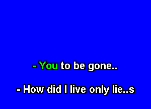 - You to be gone..

- How did I live only lie..s