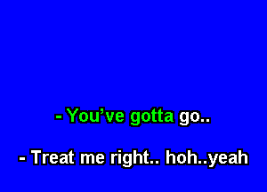 - Yowve gotta go..

- Treat me right.. hoh..yeah