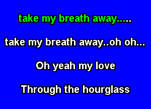 take my breath away .....
take my breath away..oh oh...

Oh yeah my love

Through the hourglass