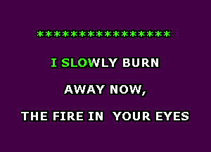 liihihihiliiliiliihiliihihihihihihih

I SLOWLY BURN
AWAY NOW,

THE FIRE IN YOUR EYES