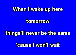 When I wake up here

tomorrow
thingy never be the same

'cause I won't wait