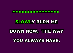 xxxxxxxxxxxxxxxaz

SLOWLY BURN ME
DOWN NOW, THE WAY

YOU ALWAYS HAVE.