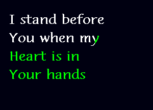 I stand before
You when my

Heart is in
Your hands