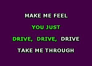 MAKE ME FEEL

YOU JUST

DRIVE, DRIVE, DRIVE

TAKE ME THROUGH