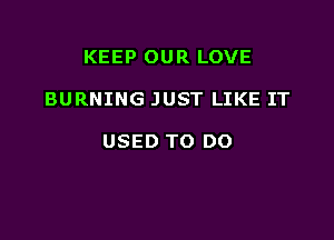 KEEP OUR LOVE

BURNING JUST LIKE IT

USED TO DO