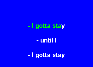 - I gotta stay

- until I

- I gotta stay