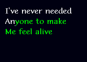 I've never needed
Anyone to make

Me feel alive