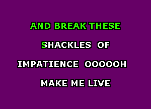 AND BREAK THESE

SHACKLES OF

IMPATIENCE OOOOOH

MAKE M E LIVE