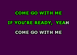 COME GO WITH ME

IF YOU'RE READY, YEAH

COME GO WITH ME