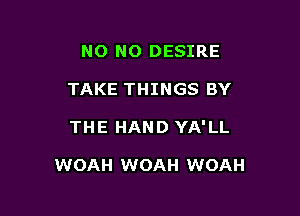 NO NO DESIRE
TAKE THINGS BY

THE HAND YA'LL

WOAH WOAH WOAH