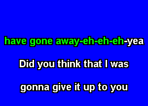 have gone away-eh-eh-eh-yea

Did you think that l was

gonna give it up to you