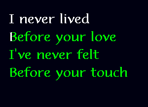 I never lived
Before your love

I've never felt
Before your touch