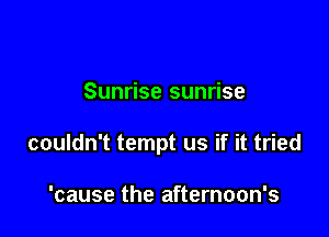 Sunrise sunrise

couldn't tempt us if it tried

'cause the afternoon's