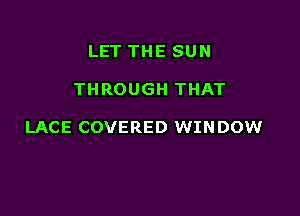 LET THE SUN

THROUGH THAT

LACE COVERED WINDOW