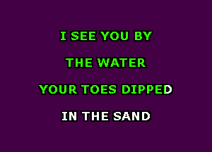 I SEE YOU BY

THE WATER

YOUR TOES DIPPED

IN THE SAND