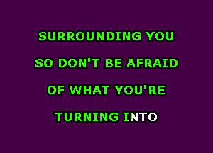 SURROUNDING YOU

SO DON'T BE AFRAID

OF WHAT YOU'RE

TURNING INTO