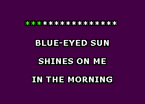 tiiitikiktiktiikikikikititx

BLUE-EYED SUN

SHINES ON ME

IN THE MORNING