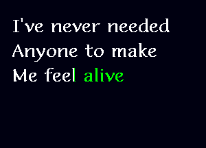 I've never needed
Anyone to make

Me feel alive