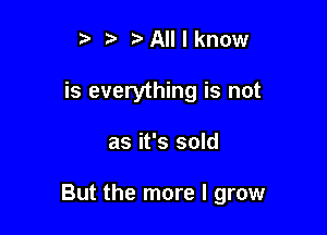 t' All I know
is everything is not

as it's sold

But the more I grow