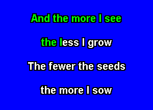 And the more I see

the less I grow

The fewer the seeds

the more I sow