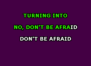 TURNING INTO

NO, DON'T BE AFRAID

DON'T BE AFRAID