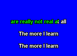 are really not real at all

The more I learn

The more I learn