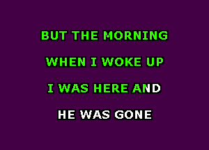 BUT THE MORNING

WHEN I WOKE UP

I WAS HERE AND

HE WAS GONE