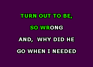 TURN OUT TO BE,

so WRONG
AND, WHY DID HE

GO WHEN I NEEDED