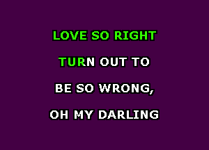 LOVE SO RIGHT

TURN OUT TO

BE so WRONG,

OH MY DARLING