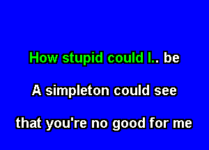 How stupid could l.. be

A simpleton could see

that you're no good for me