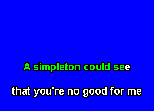 A simpleton could see

that you're no good for me