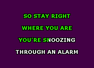 SO STAY RIGHT

WHERE YOU ARE

YOU'RE SNOOZING

THROUGH AN ALARM