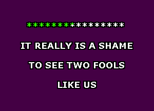 xxxxxxxxxxxxxxxaz

IT REALLY IS A SHAME
TO SEE TWO FOOLS

LIKE US